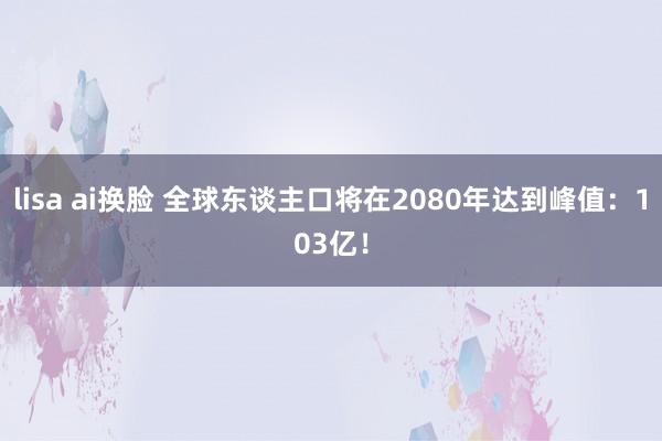 lisa ai换脸 全球东谈主口将在2080年达到峰值：103亿！