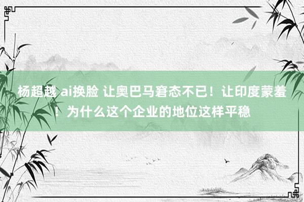 杨超越 ai换脸 让奥巴马窘态不已！让印度蒙羞！为什么这个企业的地位这样平稳