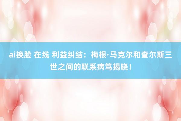 ai换脸 在线 利益纠结：梅根·马克尔和查尔斯三世之间的联系病笃揭晓！