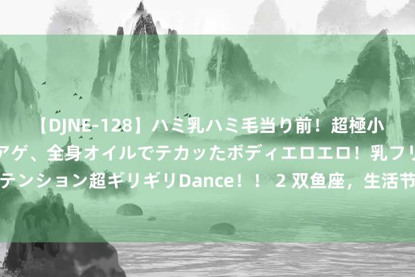 【DJNE-128】ハミ乳ハミ毛当り前！超極小ビキニでテンションアゲアゲ、全身オイルでテカッたボディエロエロ！乳フリ尻フリまくりのハイテンション超ギリギリDance！！ 2 双鱼座，生活节拍被打乱？教你几招，毁坏化解突发情状的小技艺！