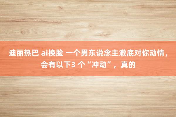 迪丽热巴 ai换脸 一个男东说念主澈底对你动情，会有以下3 个“冲动”，真的