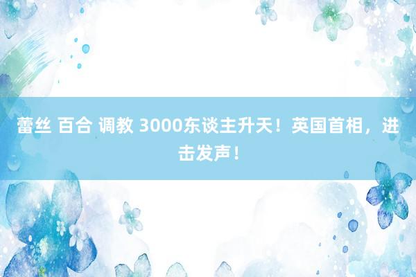 蕾丝 百合 调教 3000东谈主升天！英国首相，进击发声！