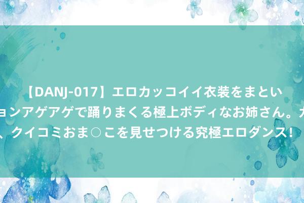 【DANJ-017】エロカッコイイ衣装をまとい、エグイポーズでテンションアゲアゲで踊りまくる極上ボディなお姉さん。ガンガンに腰を振り、クイコミおま○こを見せつける究極エロダンス！ 2 油价在OPEC+声光辉着落，OPEC+靠近表里挑战