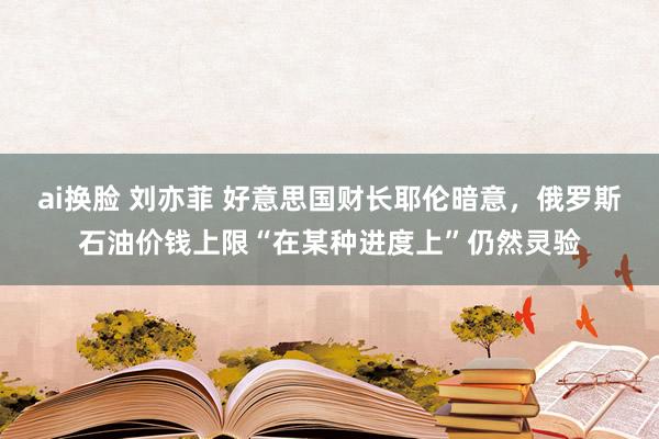 ai换脸 刘亦菲 好意思国财长耶伦暗意，俄罗斯石油价钱上限“在某种进度上”仍然灵验