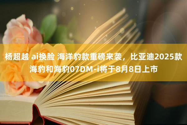 杨超越 ai换脸 海洋豹款重磅来袭，比亚迪2025款海豹和海豹07DM-i将于8月8日上市