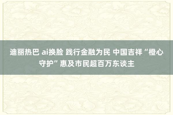 迪丽热巴 ai换脸 践行金融为民 中国吉祥“橙心守护”惠及市民超百万东谈主