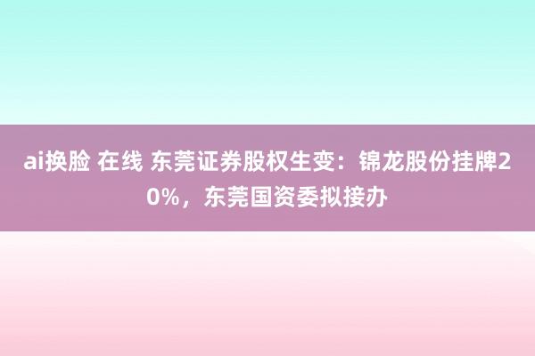 ai换脸 在线 东莞证券股权生变：锦龙股份挂牌20%，东莞国资委拟接办