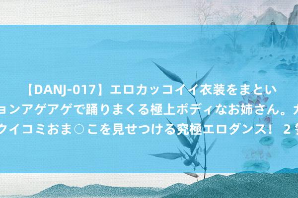 【DANJ-017】エロカッコイイ衣装をまとい、エグイポーズでテンションアゲアゲで踊りまくる極上ボディなお姉さん。ガンガンに腰を振り、クイコミおま○こを見せつける究極エロダンス！ 2 警方:女生点窜同学高考志愿被刑拘 已被照章刑事拘留