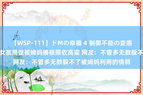 【WSP-111】ドMの幸福 4 制御不能の変態ボディ4時間 规划生女孩局促被姆妈揍极限收高粱 网友：不管多无数躲不了被姆妈利用的懦弱