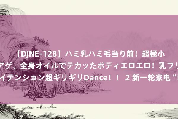 【DJNE-128】ハミ乳ハミ毛当り前！超極小ビキニでテンションアゲアゲ、全身オイルでテカッたボディエロエロ！乳フリ尻フリまくりのハイテンション超ギリギリDance！！ 2 新一轮家电“以旧换新”补贴细目发布  对行业及企业利好几何？