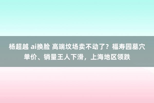 杨超越 ai换脸 高端坟场卖不动了？福寿园墓穴单价、销量王人下滑，上海地区领跌