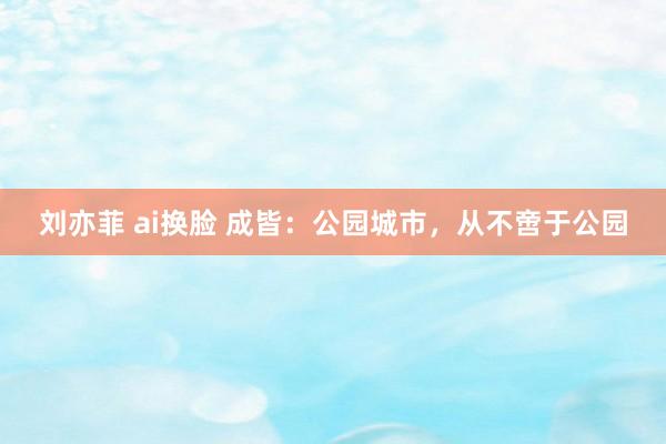 刘亦菲 ai换脸 成皆：公园城市，从不啻于公园