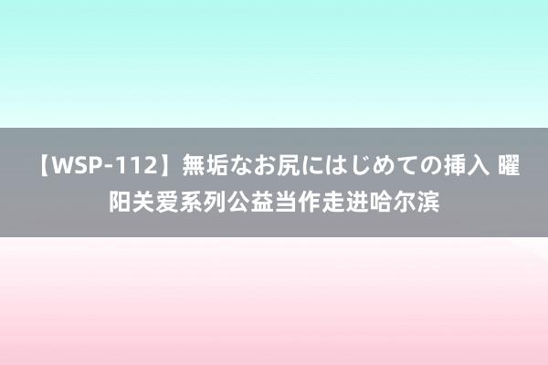 【WSP-112】無垢なお尻にはじめての挿入 曜阳关爱系列公益当作走进哈尔滨