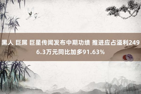 黑人 巨屌 巨星传闻发布中期功绩 推进应占溢利2496.3万元同比加多91.63%