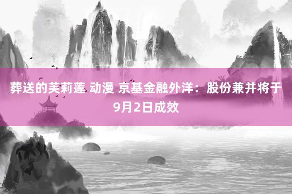 葬送的芙莉莲 动漫 京基金融外洋：股份兼并将于9月2日成效