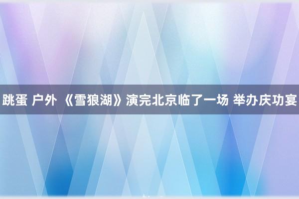 跳蛋 户外 《雪狼湖》演完北京临了一场 举办庆功宴