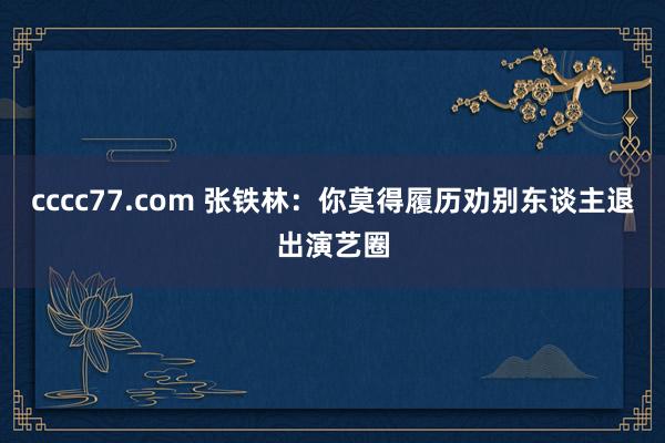 cccc77.com 张铁林：你莫得履历劝别东谈主退出演艺圈