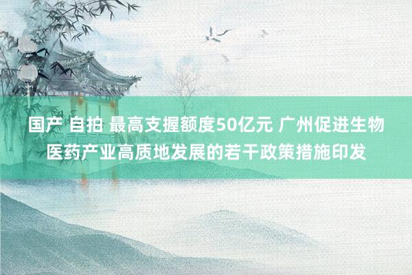 国产 自拍 最高支握额度50亿元 广州促进生物医药产业高质地发展的若干政策措施印发