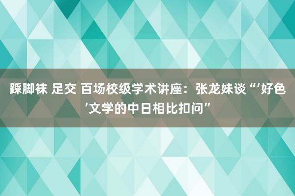 踩脚袜 足交 百场校级学术讲座：张龙妹谈“‘好色’文学的中日相比扣问”