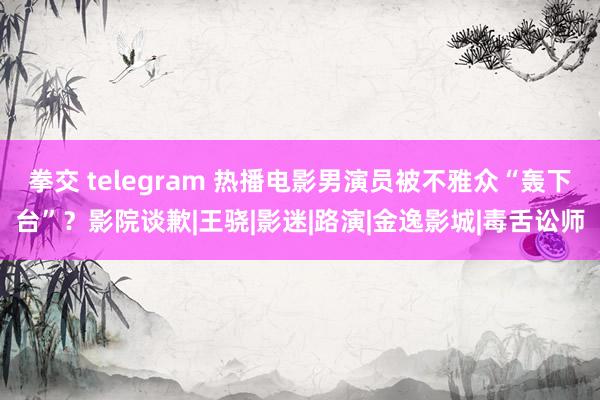 拳交 telegram 热播电影男演员被不雅众“轰下台”？影院谈歉|王骁|影迷|路演|金逸影城|毒舌讼师