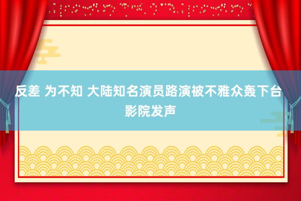 反差 为不知 大陆知名演员路演被不雅众轰下台 影院发声