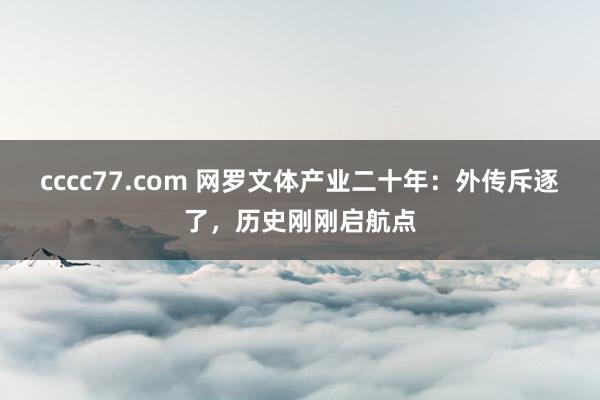 cccc77.com 网罗文体产业二十年：外传斥逐了，历史刚刚启航点