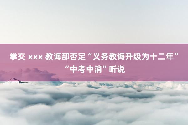 拳交 xxx 教诲部否定“义务教诲升级为十二年”“中考中消”听说