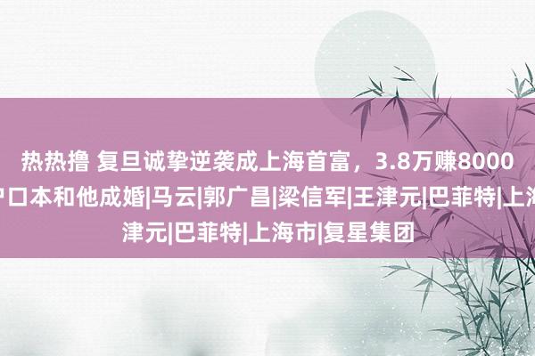 热热撸 复旦诚挚逆袭成上海首富，3.8万赚8000亿，太太偷户口本和他成婚|马云|郭广昌|梁信军|王津元|巴菲特|上海市|复星集团