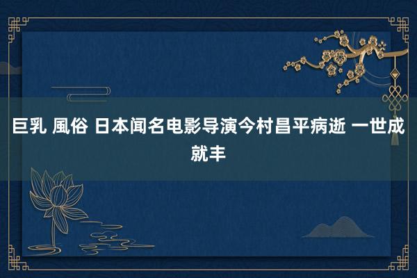 巨乳 風俗 日本闻名电影导演今村昌平病逝 一世成就丰