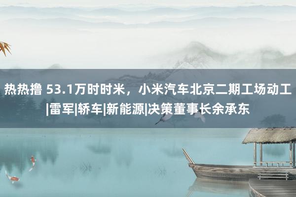 热热撸 53.1万时时米，小米汽车北京二期工场动工|雷军|轿车|新能源|决策董事