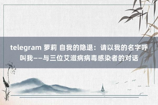 telegram 萝莉 自我的隐退：请以我的名字呼叫我——与三位艾滋病病毒感染者