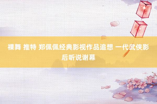 裸舞 推特 郑佩佩经典影视作品追想 一代武侠影后听说谢幕