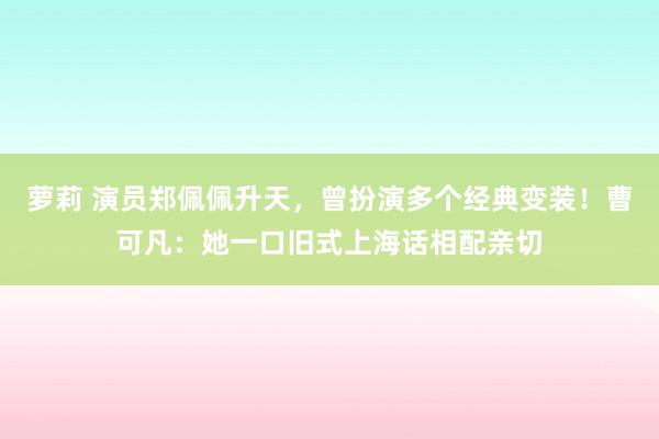 萝莉 演员郑佩佩升天，曾扮演多个经典变装！曹可凡：她一口旧式上海话相配亲切