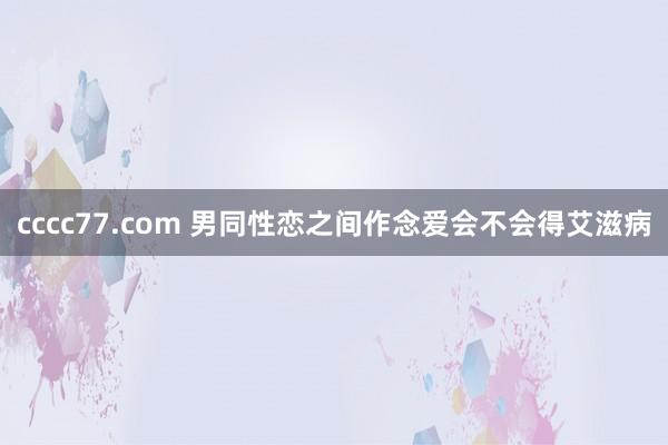 cccc77.com 男同性恋之间作念爱会不会得艾滋病