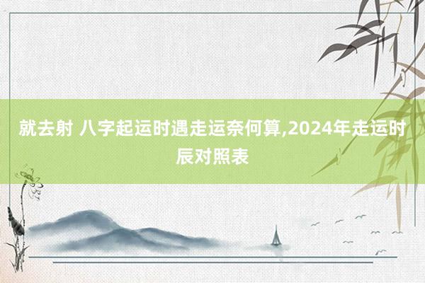 就去射 八字起运时遇走运奈何算,2024年走运时辰对照表