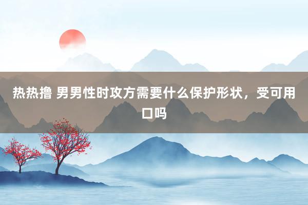 热热撸 男男性时攻方需要什么保护形状，受可用口吗