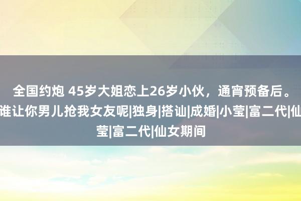 全国约炮 45岁大姐恋上26岁小伙，通宵预备后。小伙：谁让你男儿抢我女友呢|独身