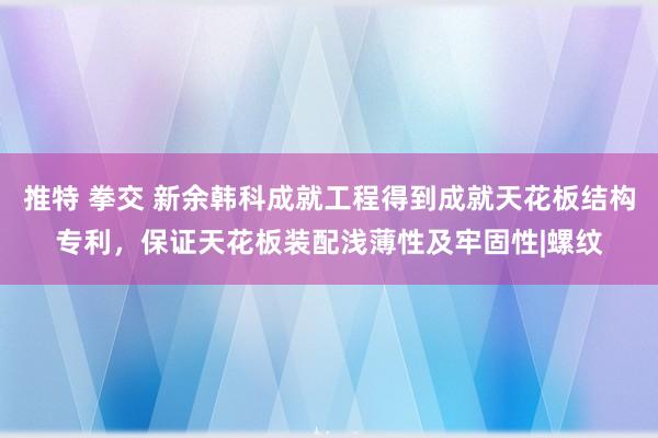 推特 拳交 新余韩科成就工程得到成就天花板结构专利，保证天花板装配浅薄性及牢固性